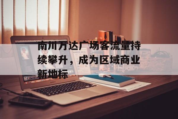 南川万达广场客流量持续攀升,成为区域商业新地标 南川万达广场客流量持续攀升,成为区域商业新地标