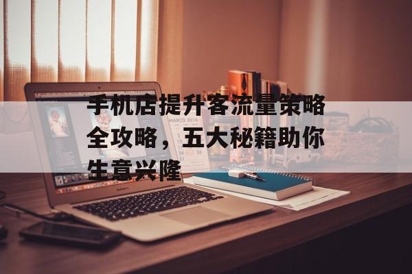 手机店提升客流量策略全攻略,五大秘籍助你生意兴隆 手机店提升客流量策略全攻略,五大秘籍助你生意兴隆