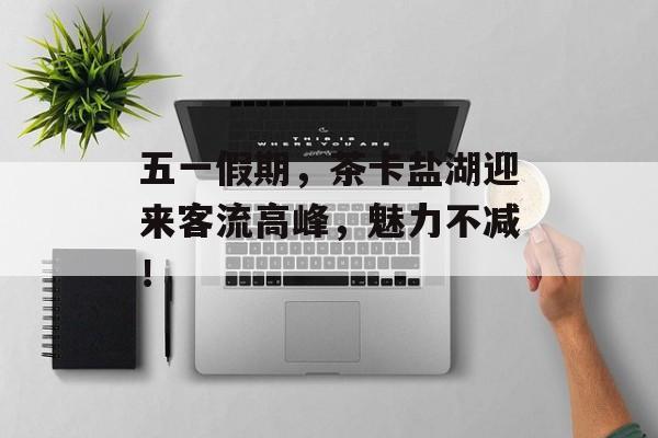 五一假期,茶卡盐湖迎来客流高峰,魅力不减! 五一假期,茶卡盐湖迎来客流高峰,魅力不减!