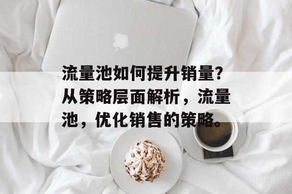 流量池如何提升销量？从策略层面解析，流量池，优化销售的策略。