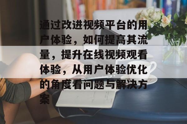 通过改进视频平台的用户体验,如何提高其流量,提升在线视频观看体验,从用户体验优化的角度看问题与解决方案 通过改进视频平台的用户体验,如何提高其流量,提升在线视频观看体验,从用户体验优化的角度看问题与解决方案