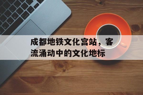成都地铁文化宫站,客流涌动中的文化地标 成都地铁文化宫站,客流涌动中的文化地标
