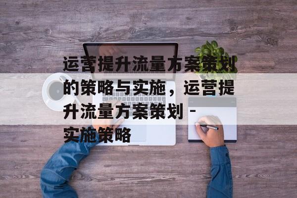 运营提升流量方案策划的策略与实施,运营提升流量方案策划 - 实施策略 运营提升流量方案策划的策略与实施,运营提升流量方案策划 - 实施策略