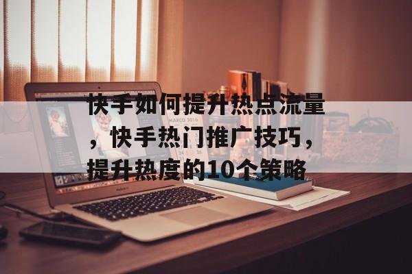 快手如何提升热点流量,快手热门推广技巧,提升热度的10个策略 快手如何提升热点流量,快手热门推广技巧,提升热度的10个策略