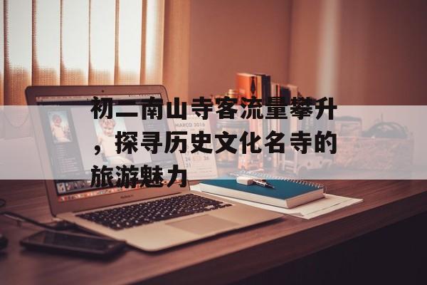 初二南山寺客流量攀升,探寻历史文化名寺的旅游魅力 初二南山寺客流量攀升,探寻历史文化名寺的旅游魅力