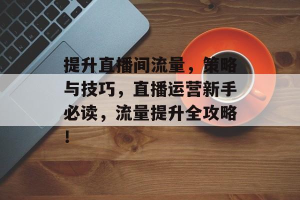 提升直播间流量，策略与技巧，直播运营新手必读，流量提升全攻略！