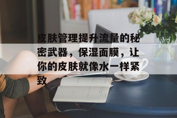 皮肤管理提升流量的秘密武器,保湿面膜,让你的皮肤就像水一样紧致 皮肤管理提升流量的秘密武器,保湿面膜,让你的皮肤就像水一样紧致