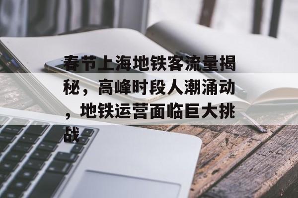 春节上海地铁客流量揭秘,高峰时段人潮涌动,地铁运营面临巨大挑战 春节上海地铁客流量揭秘,高峰时段人潮涌动,地铁运营面临巨大挑战