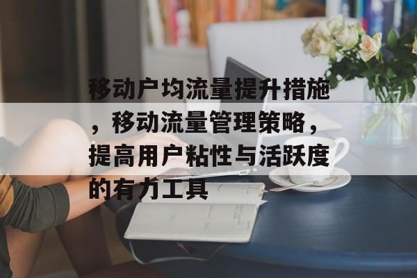 移动户均流量提升措施,移动流量管理策略,提高用户粘性与活跃度的有力工具 移动户均流量提升措施,移动流量管理策略,提高用户粘性与活跃度的有力工具