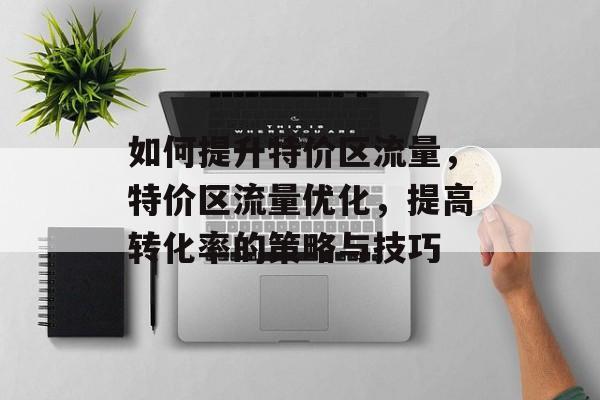 如何提升特价区流量，特价区流量优化，提高转化率的策略与技巧