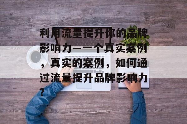利用流量提升你的品牌影响力—一个真实案例,真实的案例,如何通过流量提升品牌影响力? 利用流量提升你的品牌影响力—一个真实案例,真实的案例,如何通过流量提升品牌影响力?