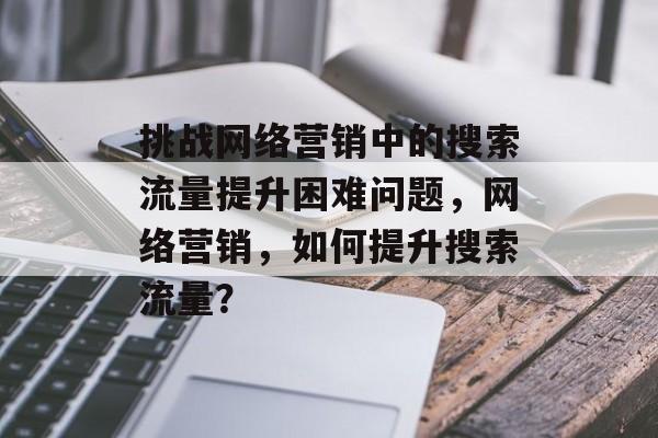 挑战网络营销中的搜索流量提升困难问题,网络营销,如何提升搜索流量? 挑战网络营销中的搜索流量提升困难问题,网络营销,如何提升搜索流量?