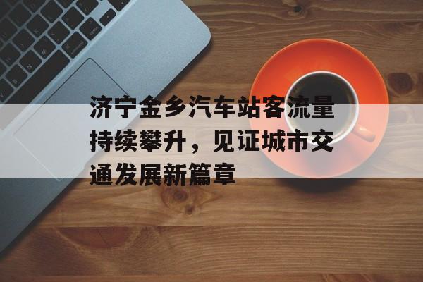 济宁金乡汽车站客流量持续攀升,见证城市交通发展新篇章 济宁金乡汽车站客流量持续攀升,见证城市交通发展新篇章