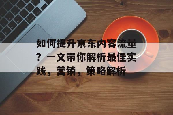 如何提升京东内容流量?一文带你解析最佳实践,营销,策略解析 如何提升京东内容流量?一文带你解析最佳实践,营销,策略解析