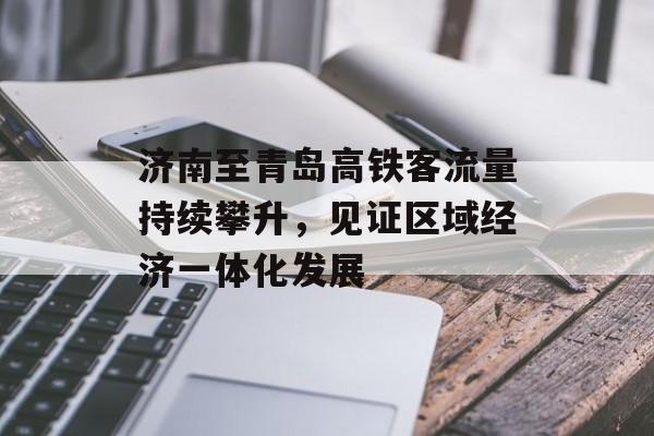济南至青岛高铁客流量持续攀升,见证区域经济一体化发展 济南至青岛高铁客流量持续攀升,见证区域经济一体化发展