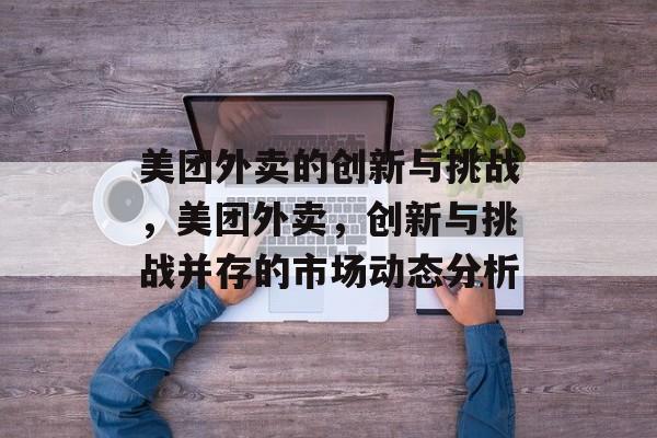 美团外卖的创新与挑战，美团外卖，创新与挑战并存的市场动态分析