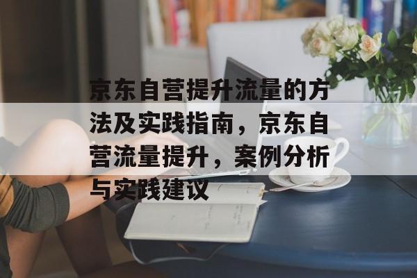 京东自营提升流量的方法及实践指南,京东自营流量提升,案例分析与实践建议 京东自营提升流量的方法及实践指南,京东自营流量提升,案例分析与实践建议