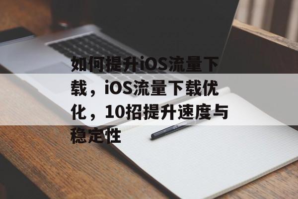 如何提升iOS流量下载，iOS流量下载优化，10招提升速度与稳定性