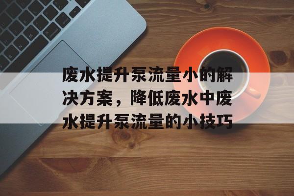 废水提升泵流量小的解决方案,降低废水中废水提升泵流量的小技巧 废水提升泵流量小的解决方案,降低废水中废水提升泵流量的小技巧