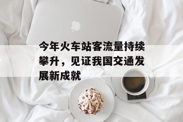 今年火车站客流量持续攀升,见证我国交通发展新成就 今年火车站客流量持续攀升,见证我国交通发展新成就