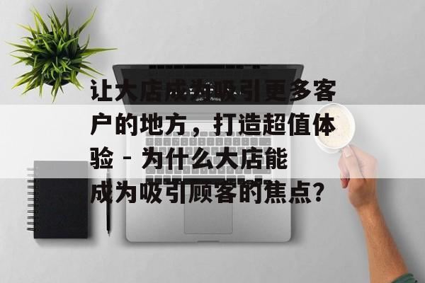 让大店成为吸引更多客户的地方,打造超值体验 - 为什么大店能成为吸引顾客的焦点? 让大店成为吸引更多客户的地方,打造超值体验 - 为什么大店能成为吸引顾客的焦点?