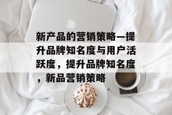 新产品的营销策略—提升品牌知名度与用户活跃度,提升品牌知名度,新品营销策略 新产品的营销策略—提升品牌知名度与用户活跃度,提升品牌知名度,新品营销策略