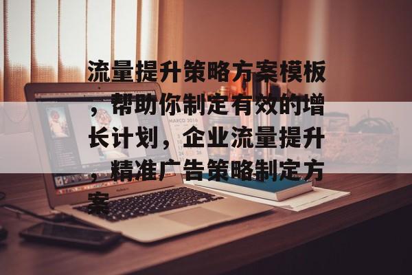 流量提升策略方案模板,帮助你制定有效的增长计划,企业流量提升,精准广告策略制定方案 流量提升策略方案模板,帮助你制定有效的增长计划,企业流量提升,精准广告策略制定方案