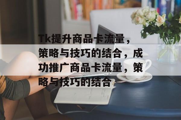 Tk提升商品卡流量,策略与技巧的结合,成功推广商品卡流量,策略与技巧的结合 Tk提升商品卡流量,策略与技巧的结合,成功推广商品卡流量,策略与技巧的结合