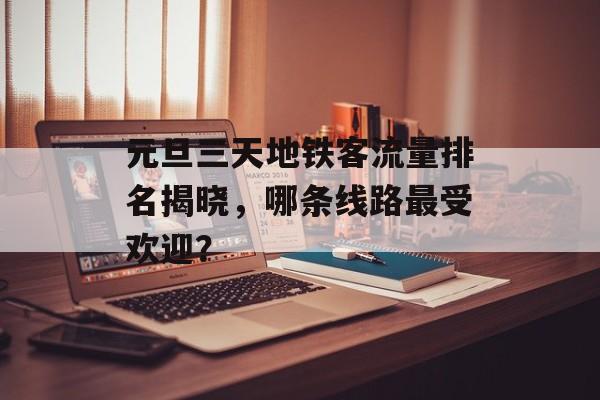 元旦三天地铁客流量排名揭晓,哪条线路最受欢迎? 元旦三天地铁客流量排名揭晓,哪条线路最受欢迎?