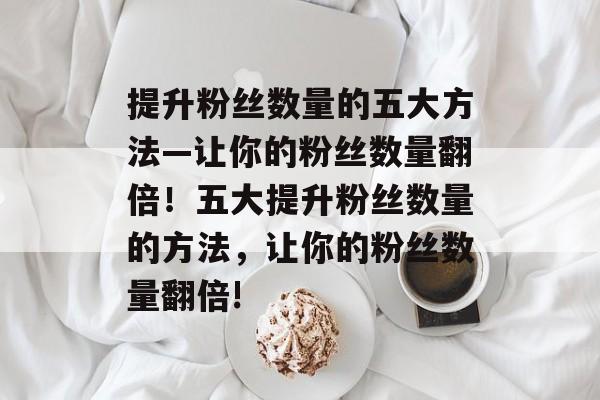 提升粉丝数量的五大方法—让你的粉丝数量翻倍!五大提升粉丝数量的方法,让你的粉丝数量翻倍! 提升粉丝数量的五大方法—让你的粉丝数量翻倍!五大提升粉丝数量的方法,让你的粉丝数量翻倍!