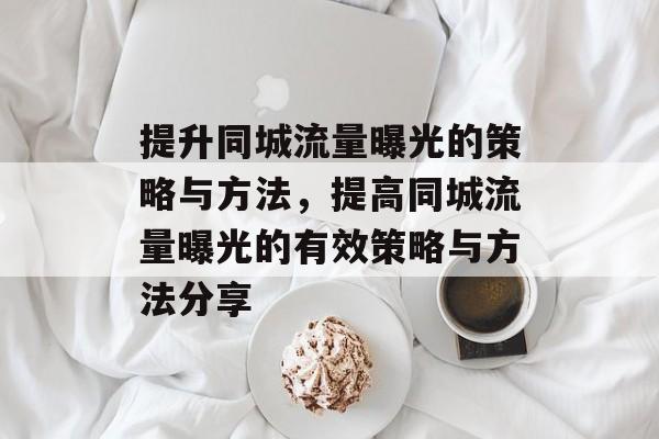 提升同城流量曝光的策略与方法,提高同城流量曝光的有效策略与方法分享 提升同城流量曝光的策略与方法,提高同城流量曝光的有效策略与方法分享
