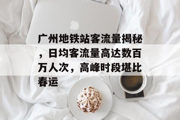 广州地铁站客流量揭秘,日均客流量高达数百万人次,高峰时段堪比春运 广州地铁站客流量揭秘,日均客流量高达数百万人次,高峰时段堪比春运