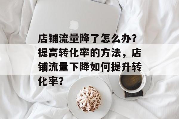 店铺流量降了怎么办?提高转化率的方法,店铺流量下降如何提升转化率? 店铺流量降了怎么办?提高转化率的方法,店铺流量下降如何提升转化率?