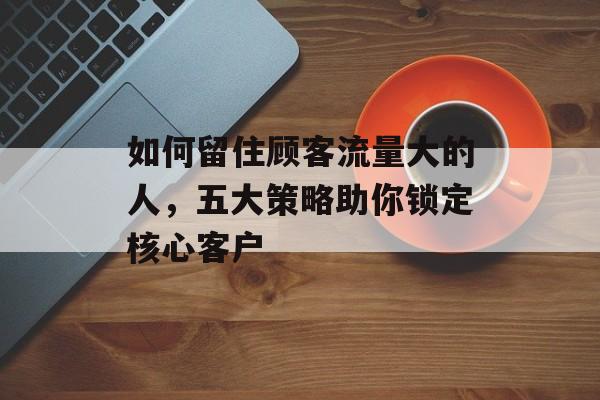 如何留住顾客流量大的人,五大策略助你锁定核心客户 如何留住顾客流量大的人,五大策略助你锁定核心客户
