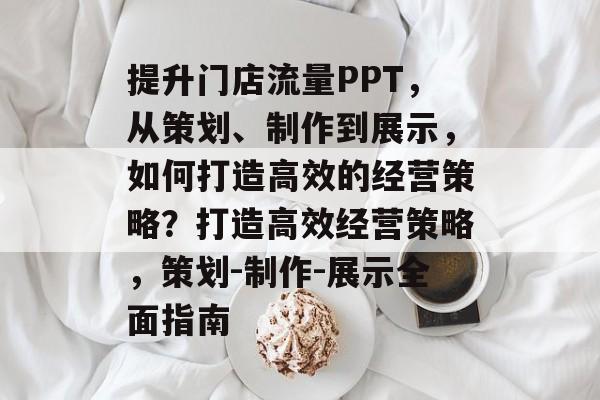 提升门店流量PPT,从策划、制作到展示,如何打造高效的经营策略?打造高效经营策略,策划-制作-展示全面指南 提升门店流量PPT,从策划、制作到展示,如何打造高效的经营策略?打造高效经营策略,策划-制作-展示全面指南