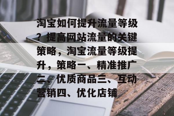 淘宝如何提升流量等级?提高网站流量的关键策略,淘宝流量等级提升,策略一、精准推广二、优质商品三、互动营销四、优化店铺 淘宝如何提升流量等级?提高网站流量的关键策略,淘宝流量等级提升,策略一、精准推广二、优质商品三、互动营销四、优化店铺