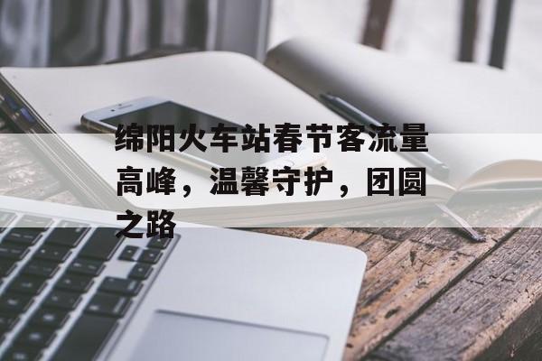 绵阳火车站春节客流量高峰,温馨守护,团圆之路 绵阳火车站春节客流量高峰,温馨守护,团圆之路