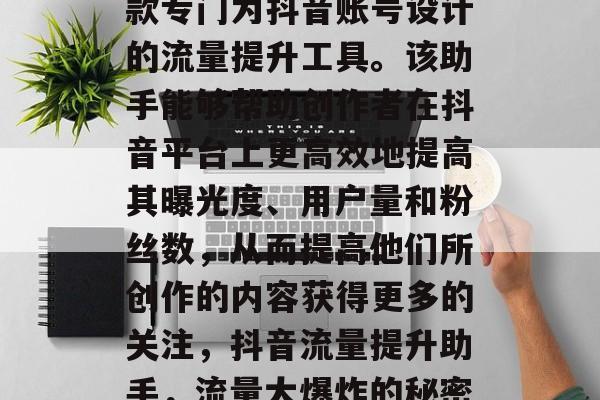 抖音流量提升助手是一款专门为抖音账号设计的流量提升工具。该助手能够帮助创作者在抖音平台上更高效地提高其曝光度、用户量和粉丝数,从而提高他们所创作的内容获得更多的关注,抖音流量提升助手,流量大爆炸的秘密武器 抖音流量提升助手是一款专门为抖音账号设计的流量提升工具。该助手能够帮助创作者在抖音平台上更高效地提高其曝光度、用户量和粉丝数,从而提高他们所创作的内容获得更多的关注,抖音流量提升助手,流量大爆炸的秘密武器