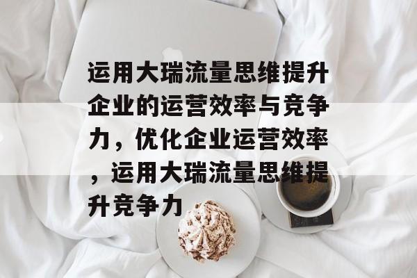 运用大瑞流量思维提升企业的运营效率与竞争力,优化企业运营效率,运用大瑞流量思维提升竞争力 运用大瑞流量思维提升企业的运营效率与竞争力,优化企业运营效率,运用大瑞流量思维提升竞争力