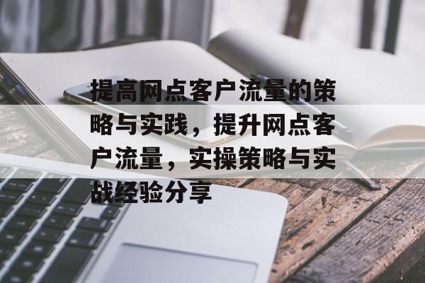 提高网点客户流量的策略与实践,提升网点客户流量,实操策略与实战经验分享 提高网点客户流量的策略与实践,提升网点客户流量,实操策略与实战经验分享