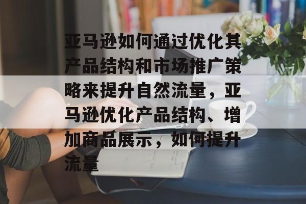 亚马逊如何通过优化其产品结构和市场推广策略来提升自然流量，亚马逊优化产品结构、增加商品展示，如何提升流量
