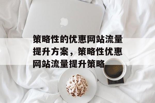 策略性的优惠网站流量提升方案,策略性优惠网站流量提升策略 策略性的优惠网站流量提升方案,策略性优惠网站流量提升策略