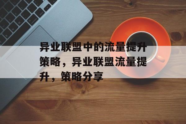 异业联盟中的流量提升策略,异业联盟流量提升,策略分享 异业联盟中的流量提升策略,异业联盟流量提升,策略分享