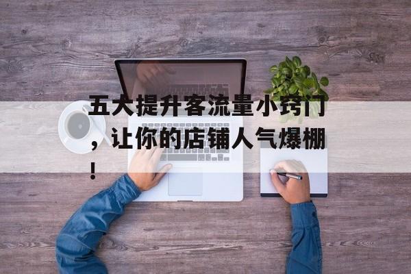 五大提升客流量小窍门,让你的店铺人气爆棚! 五大提升客流量小窍门,让你的店铺人气爆棚!