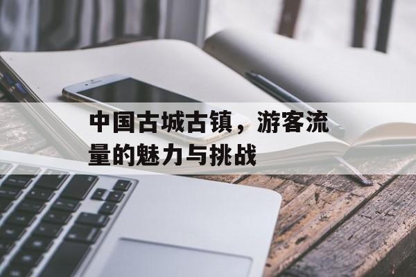 中国古城古镇,游客流量的魅力与挑战 中国古城古镇,游客流量的魅力与挑战