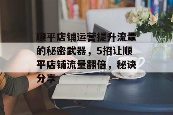 顺平店铺运营提升流量的秘密武器,5招让顺平店铺流量翻倍,秘诀分享 顺平店铺运营提升流量的秘密武器,5招让顺平店铺流量翻倍,秘诀分享