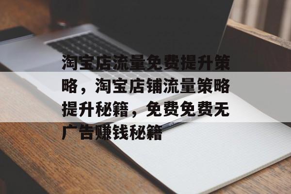 淘宝店流量免费提升策略,淘宝店铺流量策略提升秘籍,免费免费无广告赚钱秘籍 淘宝店流量免费提升策略,淘宝店铺流量策略提升秘籍,免费免费无广告赚钱秘籍