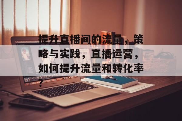 提升直播间的流量,策略与实践,直播运营,如何提升流量和转化率? 提升直播间的流量,策略与实践,直播运营,如何提升流量和转化率?