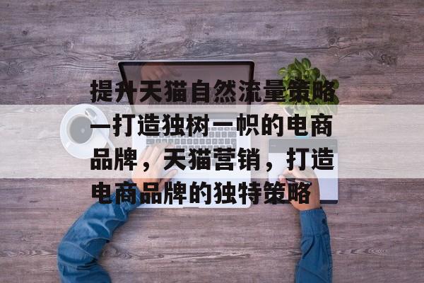 提升天猫自然流量策略—打造独树一帜的电商品牌,天猫营销,打造电商品牌的独特策略 提升天猫自然流量策略—打造独树一帜的电商品牌,天猫营销,打造电商品牌的独特策略