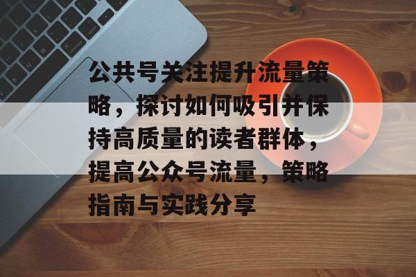 公共号关注提升流量策略,探讨如何吸引并保持高质量的读者群体,提高公众号流量,策略指南与实践分享 公共号关注提升流量策略,探讨如何吸引并保持高质量的读者群体,提高公众号流量,策略指南与实践分享